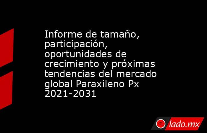Informe de tamaño, participación, oportunidades de crecimiento y próximas tendencias del mercado global Paraxileno Px 2021-2031. Noticias en tiempo real