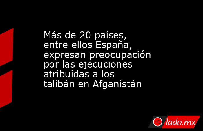 Más de 20 países, entre ellos España, expresan preocupación por las ejecuciones atribuidas a los talibán en Afganistán. Noticias en tiempo real