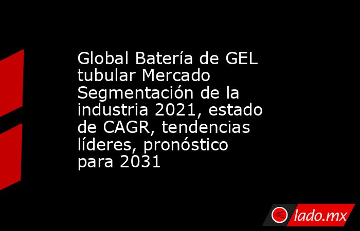 Global Batería de GEL tubular Mercado Segmentación de la industria 2021, estado de CAGR, tendencias líderes, pronóstico para 2031. Noticias en tiempo real