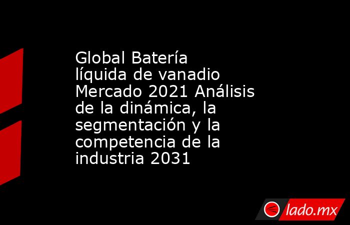 Global Batería líquida de vanadio Mercado 2021 Análisis de la dinámica, la segmentación y la competencia de la industria 2031. Noticias en tiempo real