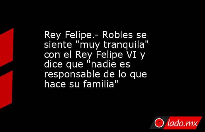 Rey Felipe.- Robles se siente 