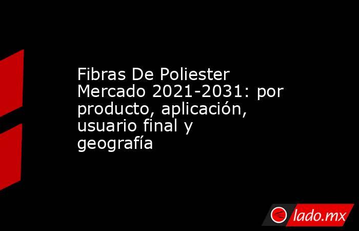 Fibras De Poliester Mercado 2021-2031: por producto, aplicación, usuario final y geografía. Noticias en tiempo real