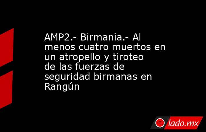 AMP2.- Birmania.- Al menos cuatro muertos en un atropello y tiroteo de las fuerzas de seguridad birmanas en Rangún. Noticias en tiempo real