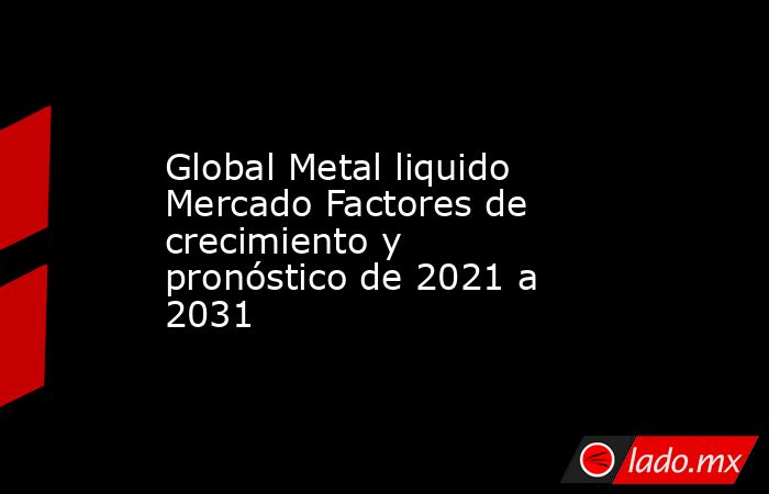 Global Metal liquido Mercado Factores de crecimiento y pronóstico de 2021 a 2031. Noticias en tiempo real