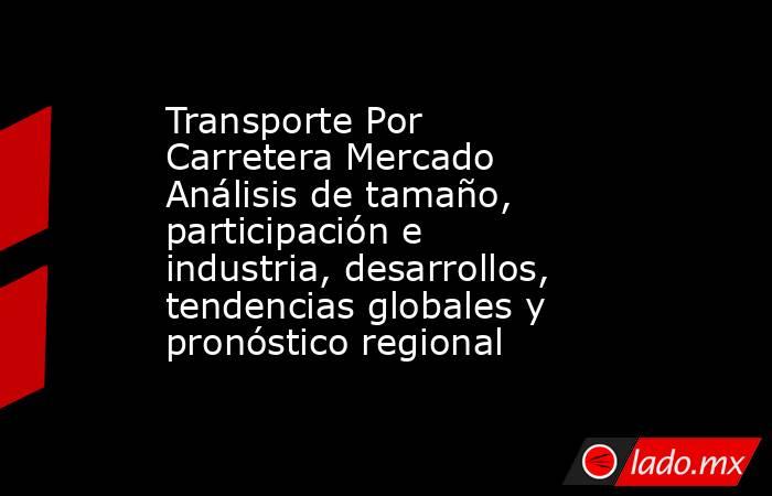 Transporte Por Carretera Mercado Análisis de tamaño, participación e industria, desarrollos, tendencias globales y pronóstico regional. Noticias en tiempo real