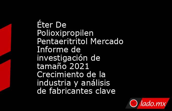 Éter De Polioxipropilen Pentaeritritol Mercado Informe de investigación de tamaño 2021 Crecimiento de la industria y análisis de fabricantes clave. Noticias en tiempo real