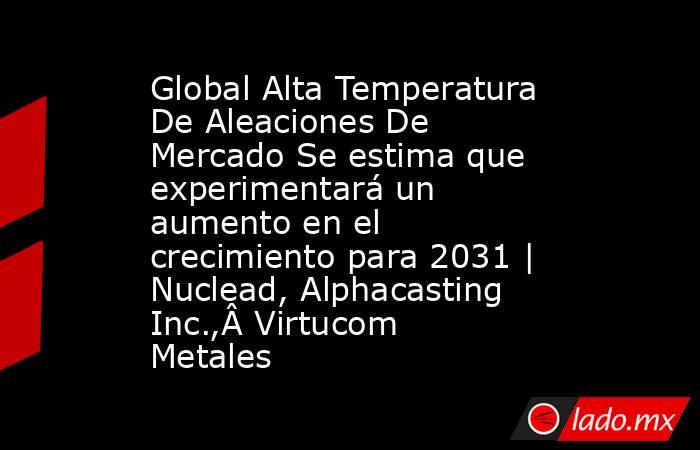 Global Alta Temperatura De Aleaciones De Mercado Se estima que experimentará un aumento en el crecimiento para 2031 | Nuclead, Alphacasting Inc.,Â Virtucom Metales. Noticias en tiempo real