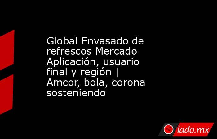 Global Envasado de refrescos Mercado Aplicación, usuario final y región | Amcor, bola, corona sosteniendo. Noticias en tiempo real
