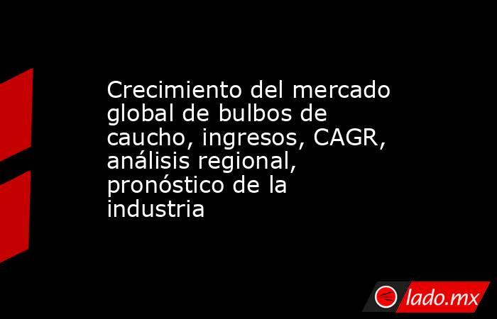 Crecimiento del mercado global de bulbos de caucho, ingresos, CAGR, análisis regional, pronóstico de la industria. Noticias en tiempo real