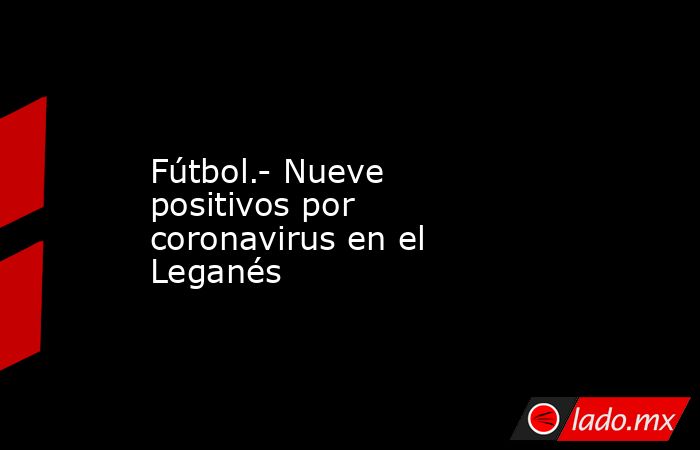 Fútbol.- Nueve positivos por coronavirus en el Leganés. Noticias en tiempo real