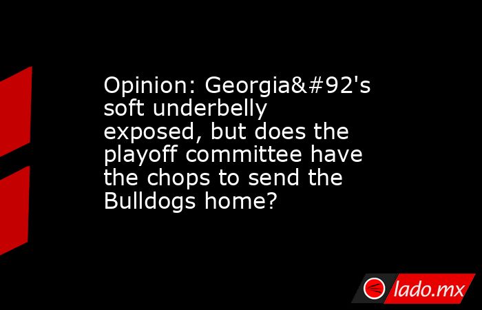 Opinion: Georgia\'s soft underbelly exposed, but does the playoff committee have the chops to send the Bulldogs home?. Noticias en tiempo real