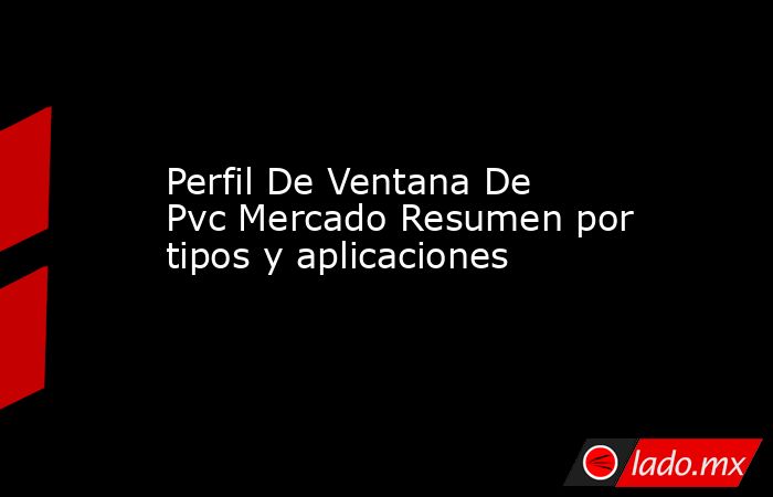 Perfil De Ventana De Pvc Mercado Resumen por tipos y aplicaciones. Noticias en tiempo real
