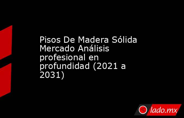 Pisos De Madera Sólida Mercado Análisis profesional en profundidad (2021 a 2031). Noticias en tiempo real
