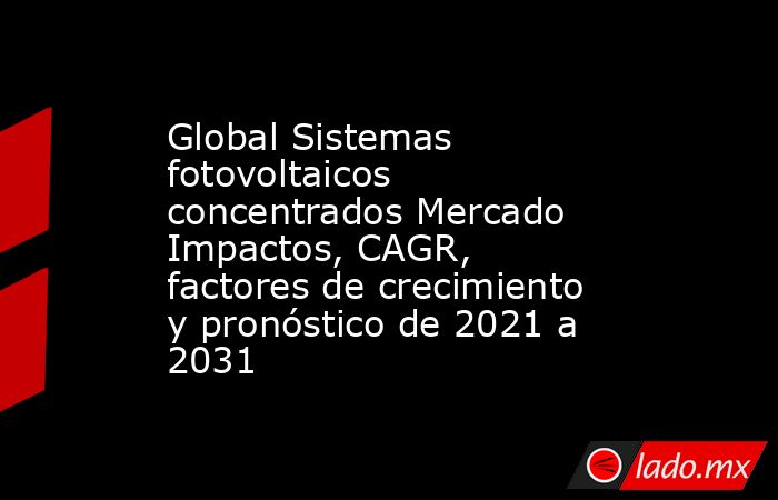 Global Sistemas fotovoltaicos concentrados Mercado Impactos, CAGR, factores de crecimiento y pronóstico de 2021 a 2031. Noticias en tiempo real