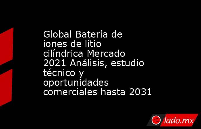 Global Batería de iones de litio cilíndrica Mercado 2021 Análisis, estudio técnico y oportunidades comerciales hasta 2031. Noticias en tiempo real