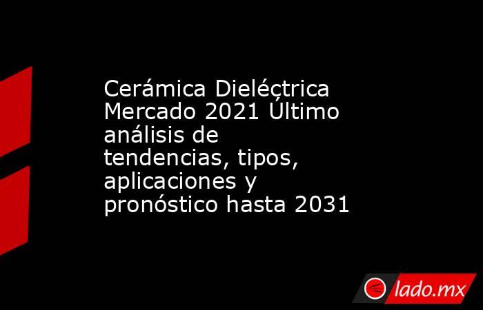 Cerámica Dieléctrica Mercado 2021 Último análisis de tendencias, tipos, aplicaciones y pronóstico hasta 2031. Noticias en tiempo real