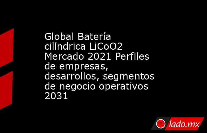 Global Batería cilíndrica LiCoO2 Mercado 2021 Perfiles de empresas, desarrollos, segmentos de negocio operativos 2031. Noticias en tiempo real