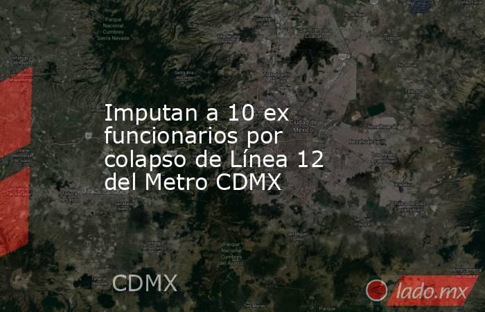 Imputan a 10 ex funcionarios por colapso de Línea 12 del Metro CDMX. Noticias en tiempo real