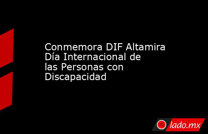 Conmemora DIF Altamira Día Internacional de las Personas con Discapacidad. Noticias en tiempo real