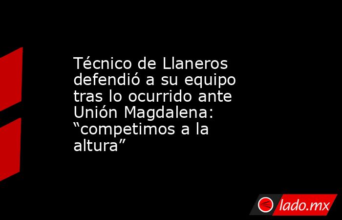 Técnico de Llaneros defendió a su equipo tras lo ocurrido ante Unión Magdalena: “competimos a la altura”. Noticias en tiempo real