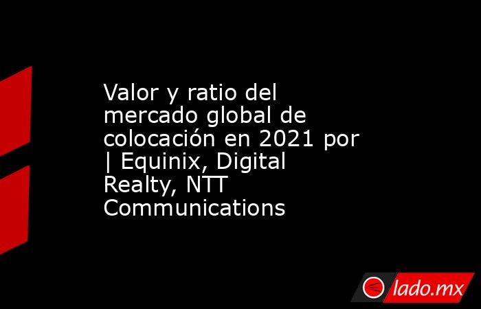 Valor y ratio del mercado global de colocación en 2021 por | Equinix, Digital Realty, NTT Communications. Noticias en tiempo real