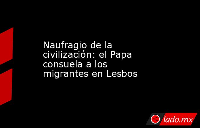 Naufragio de la civilización: el Papa consuela a los migrantes en Lesbos. Noticias en tiempo real