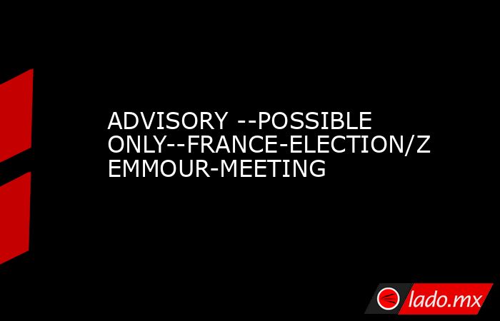 ADVISORY --POSSIBLE ONLY--FRANCE-ELECTION/ZEMMOUR-MEETING. Noticias en tiempo real