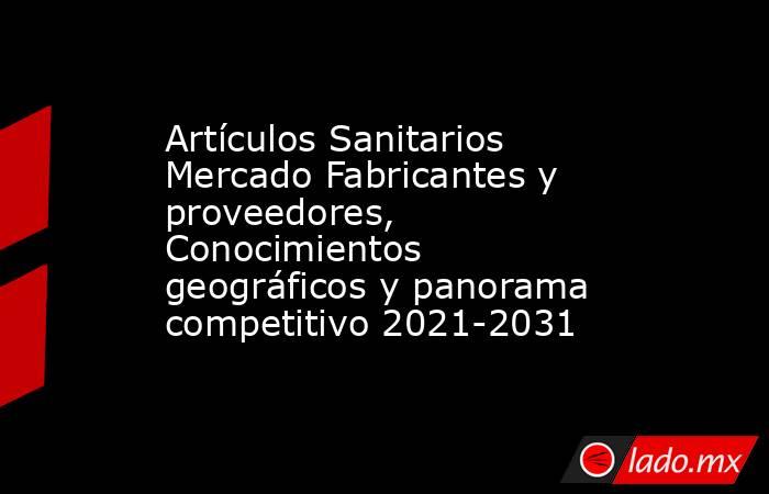 Artículos Sanitarios Mercado Fabricantes y proveedores, Conocimientos geográficos y panorama competitivo 2021-2031. Noticias en tiempo real