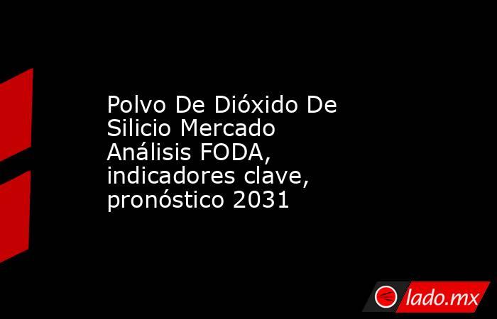 Polvo De Dióxido De Silicio Mercado Análisis FODA, indicadores clave, pronóstico 2031. Noticias en tiempo real