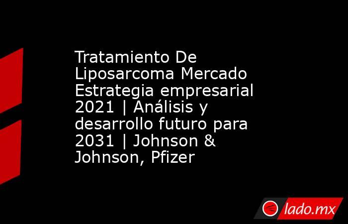 Tratamiento De Liposarcoma Mercado Estrategia empresarial 2021 | Análisis y desarrollo futuro para 2031 | Johnson & Johnson, Pfizer. Noticias en tiempo real