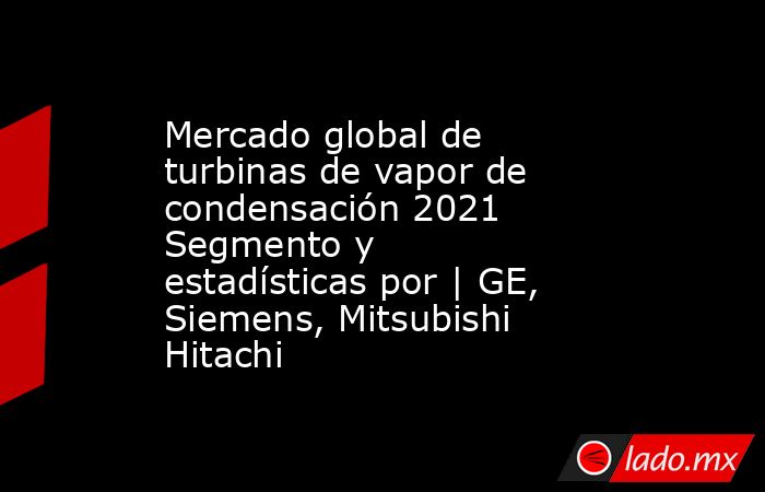 Mercado global de turbinas de vapor de condensación 2021 Segmento y estadísticas por | GE, Siemens, Mitsubishi Hitachi. Noticias en tiempo real
