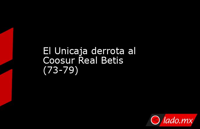 El Unicaja derrota al Coosur Real Betis (73-79). Noticias en tiempo real