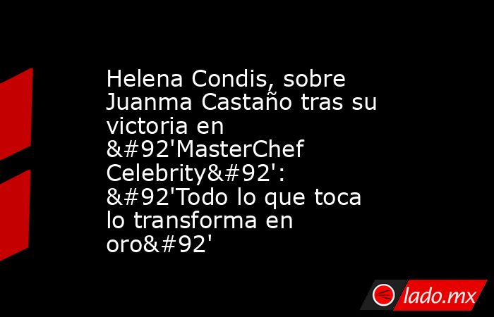 Helena Condis, sobre Juanma Castaño tras su victoria en \'MasterChef Celebrity\': \'Todo lo que toca lo transforma en oro\'. Noticias en tiempo real