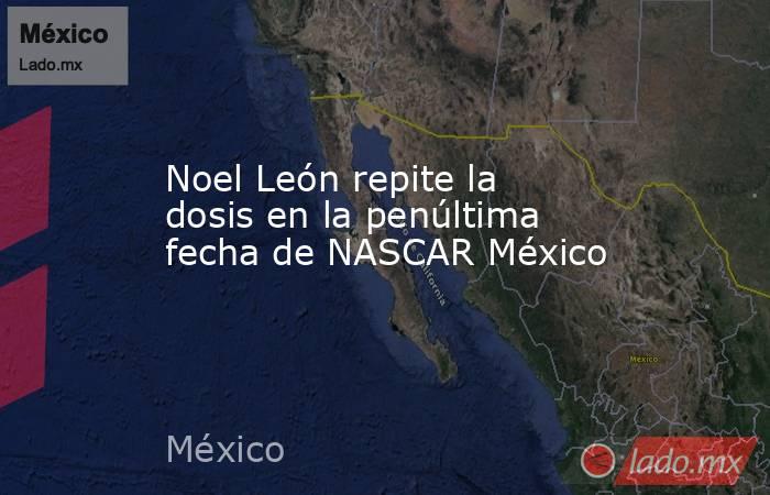 Noel León repite la dosis en la penúltima fecha de NASCAR México. Noticias en tiempo real