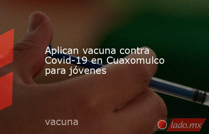 Aplican vacuna contra Covid-19 en Cuaxomulco para jóvenes. Noticias en tiempo real