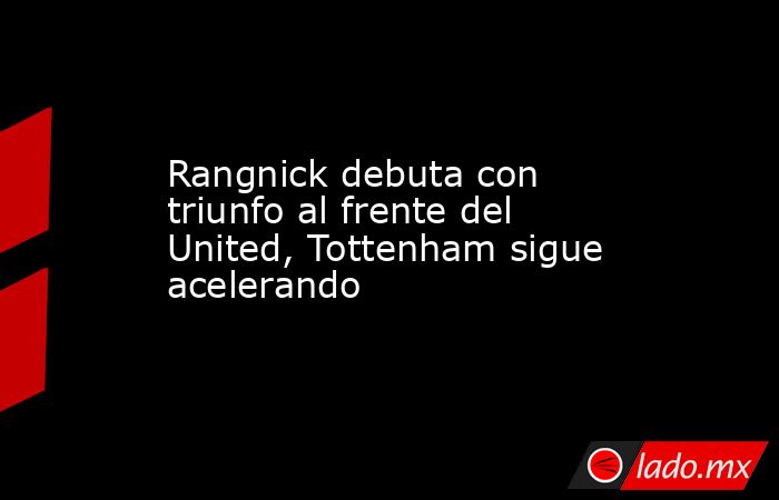 Rangnick debuta con triunfo al frente del United, Tottenham sigue acelerando. Noticias en tiempo real