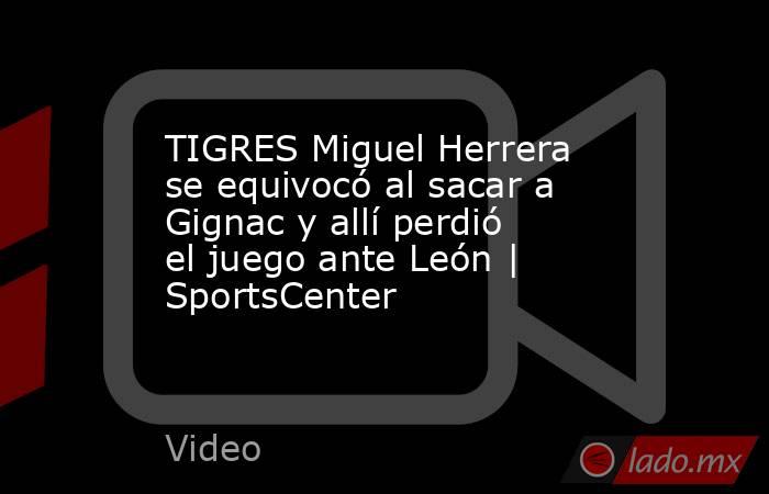 TIGRES Miguel Herrera se equivocó al sacar a Gignac y allí perdió el juego ante León | SportsCenter. Noticias en tiempo real