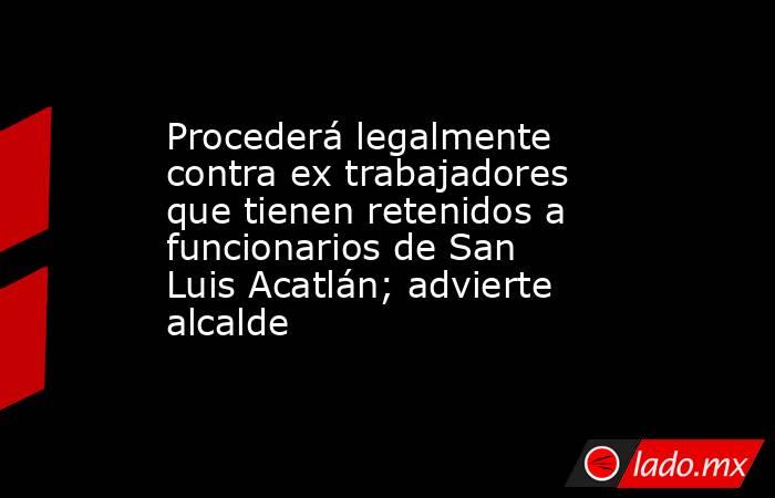 Procederá legalmente contra ex trabajadores que tienen retenidos a funcionarios de San Luis Acatlán; advierte alcalde. Noticias en tiempo real