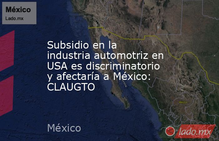 Subsidio en la industria automotriz en USA es discriminatorio y afectaría a México: CLAUGTO. Noticias en tiempo real