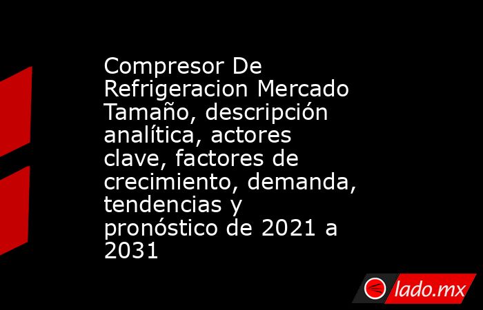 Compresor De Refrigeracion Mercado Tamaño, descripción analítica, actores clave, factores de crecimiento, demanda, tendencias y pronóstico de 2021 a 2031. Noticias en tiempo real