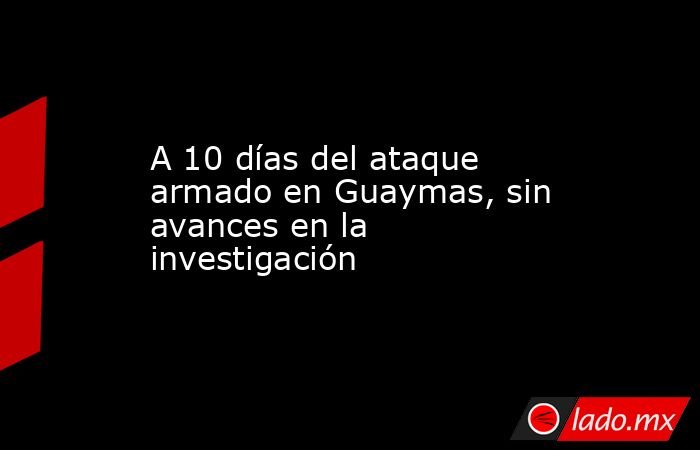 A 10 días del ataque armado en Guaymas, sin avances en la investigación. Noticias en tiempo real