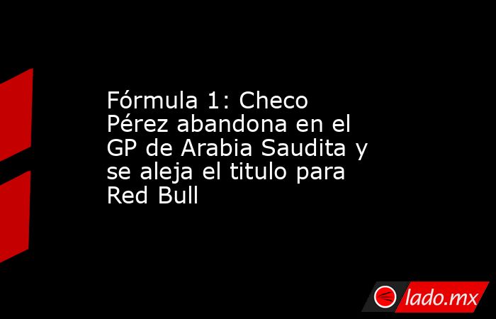 Fórmula 1: Checo Pérez abandona en el GP de Arabia Saudita y se aleja el titulo para Red Bull. Noticias en tiempo real