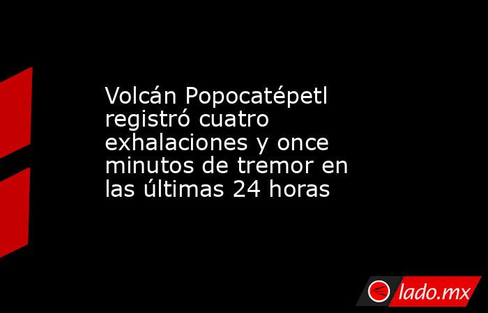 Volcán Popocatépetl registró cuatro exhalaciones y once minutos de tremor en las últimas 24 horas. Noticias en tiempo real