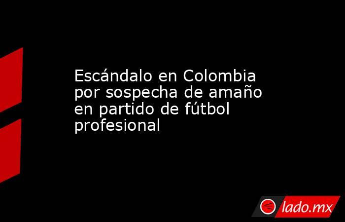 Escándalo en Colombia por sospecha de amaño en partido de fútbol profesional. Noticias en tiempo real