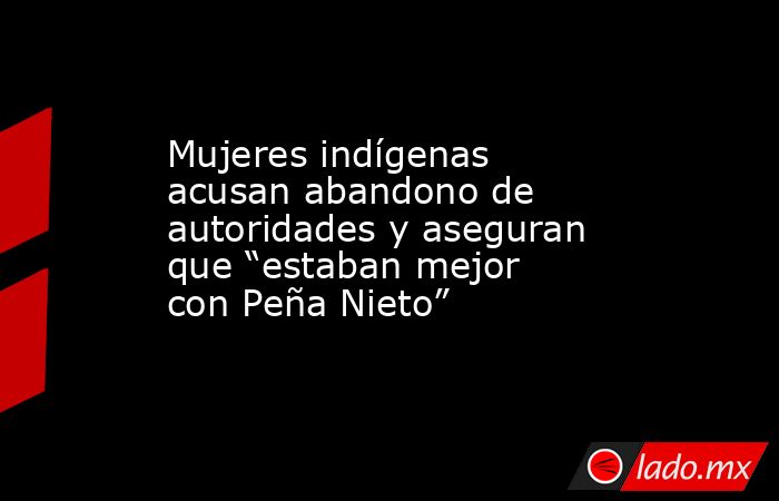 Mujeres indígenas acusan abandono de autoridades y aseguran que “estaban mejor con Peña Nieto”. Noticias en tiempo real