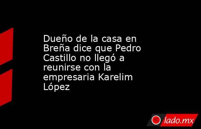 Dueño de la casa en Breña dice que Pedro Castillo no llegó a reunirse con la empresaria Karelim López. Noticias en tiempo real