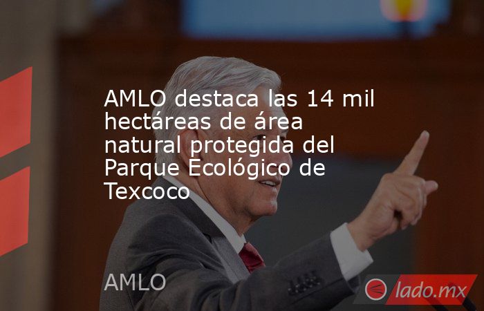 AMLO destaca las 14 mil hectáreas de área natural protegida del Parque Ecológico de Texcoco. Noticias en tiempo real