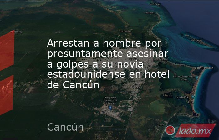 Arrestan a hombre por presuntamente asesinar a golpes a su novia estadounidense en hotel de Cancún. Noticias en tiempo real