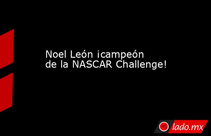 Noel León ¡campeón de la NASCAR Challenge!. Noticias en tiempo real