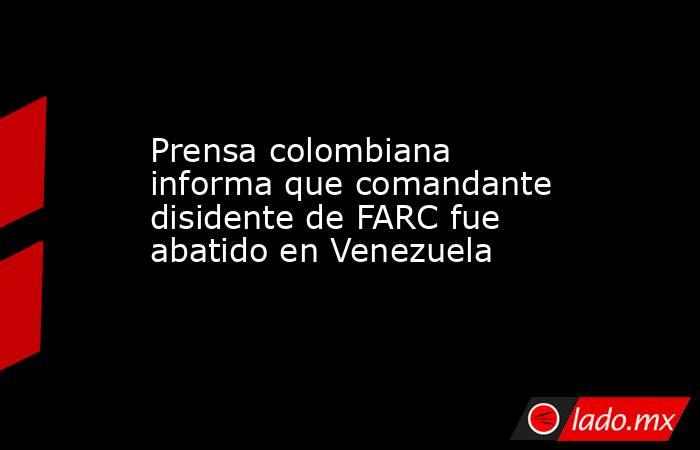 Prensa colombiana informa que comandante disidente de FARC fue abatido en Venezuela. Noticias en tiempo real